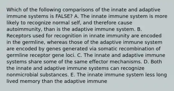 Which of the following comparisons of the innate and adaptive immune systems is FALSE? A. The innate immune system is more likely to recognize normal self, and therefore cause autoimmunity, than is the adaptive immune system. B. Receptors used for recognition in innate immunity are encoded in the germline, whereas those of the adaptive immune system are encoded by genes generated via somatic recombination of germline receptor gene loci. C. The innate and adaptive immune systems share some of the same effector mechanisms. D. Both the innate and adaptive immune systems can recognize nonmicrobial substances. E. The innate immune system less long lived memory than the adaptive immune