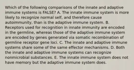 Which of the following comparisons of the innate and adaptive immune systems is FALSE? A. The innate immune system is more likely to recognize normal self, and therefore cause autoimmunity, than is the adaptive immune system. B. Receptors used for recognition in innate immunity are encoded in the germline, whereas those of the adaptive immune system are encoded by genes generated via somatic recombination of germline receptor gene loci. C. The innate and adaptive immune systems share some of the same effector mechanisms. D. Both the innate and adaptive immune systems can recognize nonmicrobial substances. E. The innate immune system does not have memory but the adaptive immune system does.