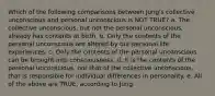 Which of the following comparisons between Jung's collective unconscious and personal unconscious is NOT TRUE? a. The collective unconscious, but not the personal unconscious, already has contents at birth. b. Only the contents of the personal unconscious are altered by our personal life experiences. c. Only the contents of the personal unconscious can be brought into consciousness. d. It is the contents of the personal unconscious, not that of the collective unconscious, that is responsible for individual differences in personality. e. All of the above are TRUE, according to Jung.