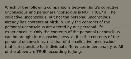 Which of the following comparisons between Jung's collective unconscious and personal unconscious is NOT TRUE? a. The collective unconscious, but not the personal unconscious, already has contents at birth. b. Only the contents of the personal unconscious are altered by our personal life experiences. c. Only the contents of the personal unconscious can be brought into consciousness. d. It is the contents of the personal unconscious, not that of the collective unconscious, that is responsible for individual differences in personality. e. All of the above are TRUE, according to Jung.