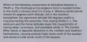 Which of the following comparisons of latitudinal features is TRUE? a. The Intertropical Convergence Zone is located further to the north in January than it is in July. b. Westerly winds prevail around 40 degrees north latitude, but in the southern hemisphere, the equivalent latitude (40 degrees south) is characterized by the easterlies ("the roaring forties"). c. The doldrums and the horse latitudes share the characteristic of having weak, inconstant, and unreliable winds. d. The Coriolis Effect works in opposite directions in the northern and southern hemispheres, causing easterly trade winds north of the equator and westerly trade winds south of the equator.