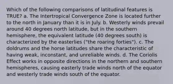 Which of the following comparisons of latitudinal features is TRUE? a. The Intertropical Convergence Zone is located further to the north in January than it is in July. b. Westerly winds prevail around 40 degrees north latitude, but in the southern hemisphere, the equivalent latitude (40 degrees south) is characterized by the easterlies ("the roaring forties"). c. The doldrums and the horse latitudes share the characteristic of having weak, inconstant, and unreliable winds. d. The Coriolis Effect works in opposite directions in the northern and southern hemispheres, causing easterly trade winds north of the equator and westerly trade winds south of the equator.