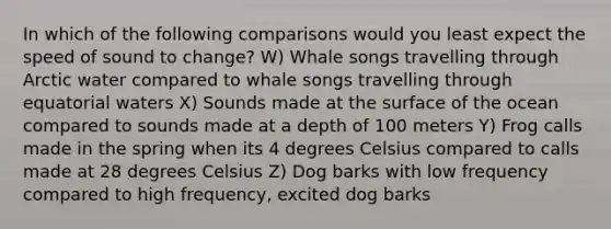 In which of the following comparisons would you least expect the speed of sound to change? W) Whale songs travelling through Arctic water compared to whale songs travelling through equatorial waters X) Sounds made at the surface of the ocean compared to sounds made at a depth of 100 meters Y) Frog calls made in the spring when its 4 degrees Celsius compared to calls made at 28 degrees Celsius Z) Dog barks with low frequency compared to high frequency, excited dog barks