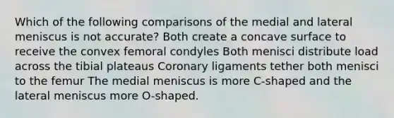 Which of the following comparisons of the medial and lateral meniscus is not accurate? Both create a concave surface to receive the convex femoral condyles Both menisci distribute load across the tibial plateaus Coronary ligaments tether both menisci to the femur The medial meniscus is more C-shaped and the lateral meniscus more O-shaped.