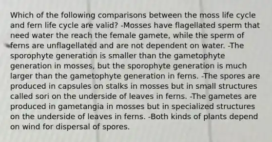 Which of the following comparisons between the moss life cycle and fern life cycle are valid? -Mosses have flagellated sperm that need water the reach the female gamete, while the sperm of ferns are unflagellated and are not dependent on water. -The sporophyte generation is smaller than the gametophyte generation in mosses, but the sporophyte generation is much larger than the gametophyte generation in ferns. -The spores are produced in capsules on stalks in mosses but in small structures called sori on the underside of leaves in ferns. -The gametes are produced in gametangia in mosses but in specialized structures on the underside of leaves in ferns. -Both kinds of plants depend on wind for dispersal of spores.