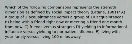 Which of the following comparisons represents the strength dimension as defined by social impact theory (Latané, 1981)? A) a group of 2 acquaintances versus a group of 10 acquaintances B) being with a friend right now or meeting a friend one month from now. C) friends versus strangers D) yielding to informational influence versus yielding to normative influence E) living with your family versus living 100 miles away