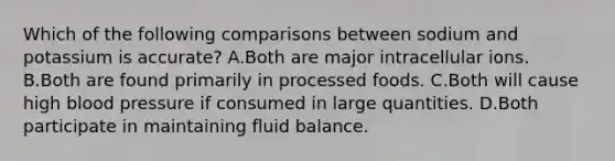 Which of the following comparisons between sodium and potassium is accurate? A.Both are major intracellular ions. B.Both are found primarily in processed foods. C.Both will cause high blood pressure if consumed in large quantities. D.Both participate in maintaining fluid balance.