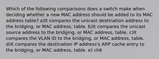 Which of the following comparisons does a switch make when deciding whether a new MAC address should be added to its MAC address table? a)It compares the unicast destination address to the bridging, or MAC address, table. b)It compares the unicast source address to the bridging, or MAC address, table. c)It compares the VLAN ID to the bridging, or MAC address, table. d)It compares the destination IP address's ARP cache entry to the bridging, or MAC address, table. e) ch6