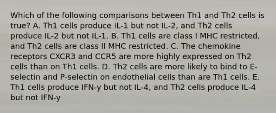 Which of the following comparisons between Th1 and Th2 cells is true? A. Th1 cells produce IL‐1 but not IL‐2, and Th2 cells produce IL‐2 but not IL‐1. B. Th1 cells are class I MHC restricted, and Th2 cells are class II MHC restricted. C. The chemokine receptors CXCR3 and CCR5 are more highly expressed on Th2 cells than on Th1 cells. D. Th2 cells are more likely to bind to E‐selectin and P‐selectin on endothelial cells than are Th1 cells. E. Th1 cells produce IFN‐y but not IL‐4, and Th2 cells produce IL‐4 but not IFN‐y