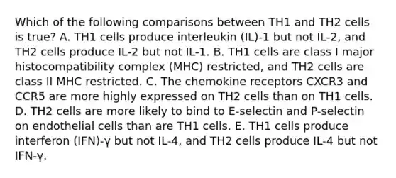 Which of the following comparisons between TH1 and TH2 cells is true? A. TH1 cells produce interleukin (IL)-1 but not IL-2, and TH2 cells produce IL-2 but not IL-1. B. TH1 cells are class I <a href='https://www.questionai.com/knowledge/ku3e1cGn1J-major-histocompatibility-complex' class='anchor-knowledge'>major histocompatibility complex</a> (MHC) restricted, and TH2 cells are class II MHC restricted. C. The chemokine receptors CXCR3 and CCR5 are more highly expressed on TH2 cells than on TH1 cells. D. TH2 cells are more likely to bind to E-selectin and P-selectin on endothelial cells than are TH1 cells. E. TH1 cells produce interferon (IFN)-γ but not IL-4, and TH2 cells produce IL-4 but not IFN-γ.