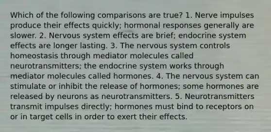 Which of the following comparisons are true? 1. Nerve impulses produce their effects quickly; hormonal responses generally are slower. 2. Nervous system effects are brief; endocrine system effects are longer lasting. 3. The nervous system controls homeostasis through mediator molecules called neurotransmitters; the endocrine system works through mediator molecules called hormones. 4. The nervous system can stimulate or inhibit the release of hormones; some hormones are released by neurons as neurotransmitters. 5. Neurotransmitters transmit impulses directly; hormones must bind to receptors on or in target cells in order to exert their effects.