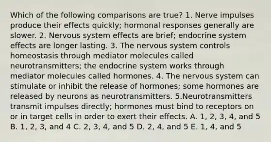 Which of the following comparisons are true? 1. Nerve impulses produce their effects quickly; hormonal responses generally are slower. 2. Nervous system effects are brief; endocrine system effects are longer lasting. 3. The nervous system controls homeostasis through mediator molecules called neurotransmitters; the endocrine system works through mediator molecules called hormones. 4. The nervous system can stimulate or inhibit the release of hormones; some hormones are released by neurons as neurotransmitters. 5.Neurotransmitters transmit impulses directly; hormones must bind to receptors on or in target cells in order to exert their effects. A. 1, 2, 3, 4, and 5 B. 1, 2, 3, and 4 C. 2, 3, 4, and 5 D. 2, 4, and 5 E. 1, 4, and 5