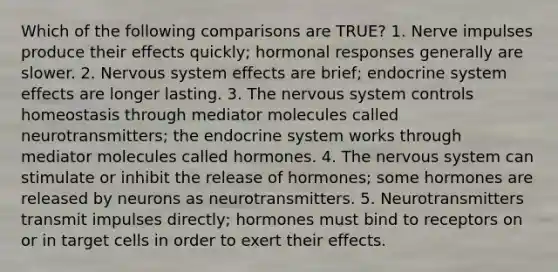 Which of the following comparisons are TRUE? 1. Nerve impulses produce their effects quickly; hormonal responses generally are slower. 2. Nervous system effects are brief; endocrine system effects are longer lasting. 3. The nervous system controls homeostasis through mediator molecules called neurotransmitters; the endocrine system works through mediator molecules called hormones. 4. The nervous system can stimulate or inhibit the release of hormones; some hormones are released by neurons as neurotransmitters. 5. Neurotransmitters transmit impulses directly; hormones must bind to receptors on or in target cells in order to exert their effects.