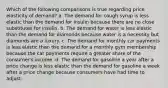 Which of the following comparisons is true regarding price elasticity of demand? a. The demand for cough syrup is less elastic than the demand for insulin because there are no close substitutes for insulin. b. The demand for water is less elastic than the demand for diamonds because water is a necessity but diamonds are a luxury. c. The demand for monthly car payments is less elastic than the demand for a monthly gym membership because the car payments require a greater share of the consumer's income. d. The demand for gasoline a year after a price change is less elastic than the demand for gasoline a week after a price change because consumers have had time to adjust.