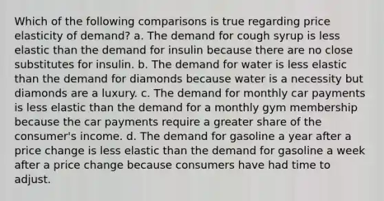 Which of the following comparisons is true regarding price elasticity of demand? a. The demand for cough syrup is less elastic than the demand for insulin because there are no close substitutes for insulin. b. The demand for water is less elastic than the demand for diamonds because water is a necessity but diamonds are a luxury. c. The demand for monthly car payments is less elastic than the demand for a monthly gym membership because the car payments require a greater share of the consumer's income. d. The demand for gasoline a year after a price change is less elastic than the demand for gasoline a week after a price change because consumers have had time to adjust.