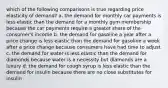 which of the following comparisons is true regarding price elasticity of demand? a. the demand for monthly car payments is less elastic than the demand for a monthly gym membership because the car payments require a greater share of the consumer's income b. the demand for gasoline a year after a price change is less elastic than the demand for gasoline a week after a price change because consumers have had time to adjust c. the demand for water is less elastic than the demand for diamonds because water is a necessity but diamonds are a luxury d. the demand for cough syrup is less elastic than the demand for insulin because there are no close substitutes for insulin