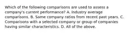 Which of the following comparisons are used to assess a​ company's current​ performance? A. Industry average comparisons. B. Same company ratios from recent past years. C. Comparisons with a selected company or group of companies having similar characteristics. D. All of the above.