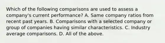 Which of the following comparisons are used to assess a​ company's current​ performance? A. Same company ratios from recent past years. B. Comparisons with a selected company or group of companies having similar characteristics. C. Industry average comparisons. D. All of the above.