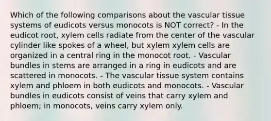 Which of the following comparisons about the vascular tissue systems of eudicots versus monocots is NOT correct? - In the eudicot root, xylem cells radiate from the center of the vascular cylinder like spokes of a wheel, but xylem xylem cells are organized in a central ring in the monocot root. - Vascular bundles in stems are arranged in a ring in eudicots and are scattered in monocots. - The vascular tissue system contains xylem and phloem in both eudicots and monocots. - Vascular bundles in eudicots consist of veins that carry xylem and phloem; in monocots, veins carry xylem only.