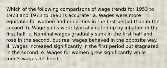 ​Which of the following comparisons of wage trends for 1953 to 1973 and 1973 to 1993 is accurate? ​a. ​Wages were more equitable for women and minorities in the first period than in the second. ​b. ​Wage gains were typically eaten up by inflation in the first half. ​c. ​Nominal wages gradually sunk in the first half and rose in the second, but real wages behaved in the opposite way. ​d. ​Wages increased significantly in the first period but stagnated in the second. e. ​Wages for women grew significantly while men's wages declined.