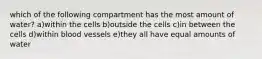 which of the following compartment has the most amount of water? a)within the cells b)outside the cells c)in between the cells d)within blood vessels e)they all have equal amounts of water