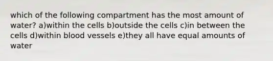 which of the following compartment has the most amount of water? a)within the cells b)outside the cells c)in between the cells d)within blood vessels e)they all have equal amounts of water