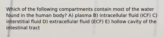 Which of the following compartments contain most of the water found in the human body? A) plasma B) intracellular fluid (ICF) C) interstitial fluid D) extracellular fluid (ECF) E) hollow cavity of the intestinal tract