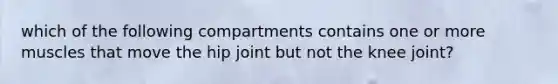 which of the following compartments contains one or more muscles that move the hip joint but not the knee joint?