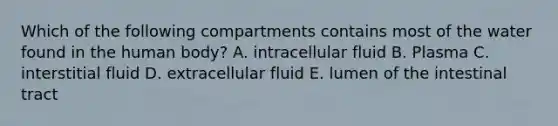 Which of the following compartments contains most of the water found in the human body? A. intracellular fluid B. Plasma C. interstitial fluid D. extracellular fluid E. lumen of the intestinal tract