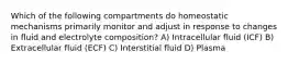 Which of the following compartments do homeostatic mechanisms primarily monitor and adjust in response to changes in fluid and electrolyte composition? A) Intracellular fluid (ICF) B) Extracellular fluid (ECF) C) Interstitial fluid D) Plasma