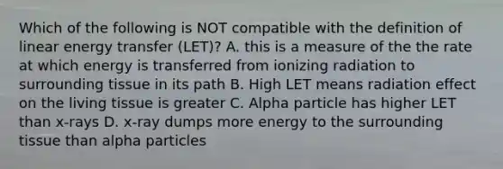 Which of the following is NOT compatible with the definition of linear energy transfer (LET)? A. this is a measure of the the rate at which energy is transferred from ionizing radiation to surrounding tissue in its path B. High LET means radiation effect on the living tissue is greater C. Alpha particle has higher LET than x-rays D. x-ray dumps more energy to the surrounding tissue than alpha particles