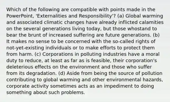 Which of the following are compatible with points made in the PowerPoint, 'Externalities and Responsibility'? (a) Global warming and associated climatic changes have already inflicted calamities on the several generations living today, but those whostand to bear the brunt of increased suffering are future generations. (b) It makes no sense to be concerned with the so-called rights of not-yet-existing individuals or to make efforts to protect them from harm. (c) Corporations in polluting industries have a moral duty to reduce, at least as far as is feasible, their corporation's deleterious effects on the environment and those who suffer from its degradation. (d) Aside from being the source of pollution contributing to global warming and other environmental hazards, corporate activity sometimes acts as an impediment to doing something about such problems.