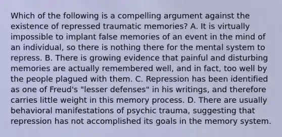 Which of the following is a compelling argument against the existence of repressed traumatic memories? A. It is virtually impossible to implant false memories of an event in the mind of an individual, so there is nothing there for the mental system to repress. B. There is growing evidence that painful and disturbing memories are actually remembered well, and in fact, too well by the people plagued with them. C. Repression has been identified as one of Freud's "lesser defenses" in his writings, and therefore carries little weight in this memory process. D. There are usually behavioral manifestations of psychic trauma, suggesting that repression has not accomplished its goals in the memory system.