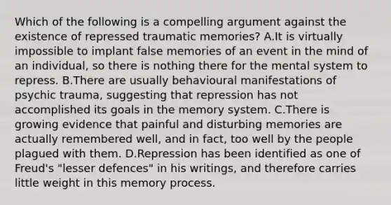 Which of the following is a compelling argument against the existence of repressed traumatic memories? A.It is virtually impossible to implant false memories of an event in the mind of an individual, so there is nothing there for the mental system to repress. B.There are usually behavioural manifestations of psychic trauma, suggesting that repression has not accomplished its goals in the memory system. C.There is growing evidence that painful and disturbing memories are actually remembered well, and in fact, too well by the people plagued with them. D.Repression has been identified as one of Freud's "lesser defences" in his writings, and therefore carries little weight in this memory process.