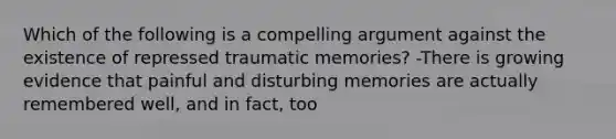 Which of the following is a compelling argument against the existence of repressed traumatic memories? -There is growing evidence that painful and disturbing memories are actually remembered well, and in fact, too