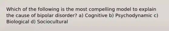 Which of the following is the most compelling model to explain the cause of bipolar disorder? a) Cognitive b) Psychodynamic c) Biological d) Sociocultural