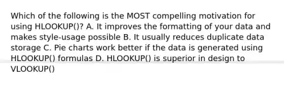 Which of the following is the MOST compelling motivation for using HLOOKUP()? A. It improves the formatting of your data and makes style-usage possible B. It usually reduces duplicate data storage C. <a href='https://www.questionai.com/knowledge/kDrHXijglR-pie-chart' class='anchor-knowledge'>pie chart</a>s work better if the data is generated using HLOOKUP() formulas D. HLOOKUP() is superior in design to VLOOKUP()