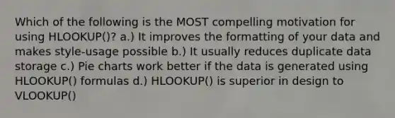 Which of the following is the MOST compelling motivation for using HLOOKUP()? a.) It improves the formatting of your data and makes style-usage possible b.) It usually reduces duplicate data storage c.) Pie charts work better if the data is generated using HLOOKUP() formulas d.) HLOOKUP() is superior in design to VLOOKUP()