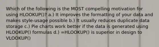 Which of the following is the MOST compelling motivation for using HLOOKUP()? a.) It improves the formatting of your data and makes style-usage possible b.) It usually reduces duplicate data storage c.) <a href='https://www.questionai.com/knowledge/kDrHXijglR-pie-chart' class='anchor-knowledge'>pie chart</a>s work better if the data is generated using HLOOKUP() formulas d.) =HLOOKUP() is superior in design to VLOOKUP()