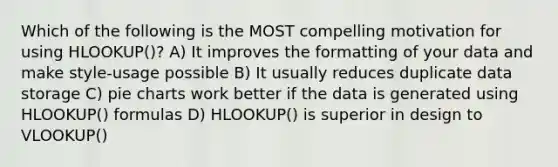 Which of the following is the MOST compelling motivation for using HLOOKUP()? A) It improves the formatting of your data and make style-usage possible B) It usually reduces duplicate data storage C) <a href='https://www.questionai.com/knowledge/kDrHXijglR-pie-chart' class='anchor-knowledge'>pie chart</a>s work better if the data is generated using HLOOKUP() formulas D) HLOOKUP() is superior in design to VLOOKUP()