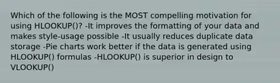 Which of the following is the MOST compelling motivation for using HLOOKUP()? -It improves the formatting of your data and makes style-usage possible -It usually reduces duplicate data storage -Pie charts work better if the data is generated using HLOOKUP() formulas -HLOOKUP() is superior in design to VLOOKUP()