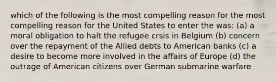 which of the following is the most compelling reason for the most compelling reason for the United States to enter the was: (a) a moral obligation to halt the refugee crsis in Belgium (b) concern over the repayment of the Allied debts to American banks (c) a desire to become more involved in the affairs of Europe (d) the outrage of American citizens over German submarine warfare