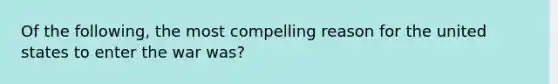 Of the following, the most compelling reason for the united states to enter the war was?