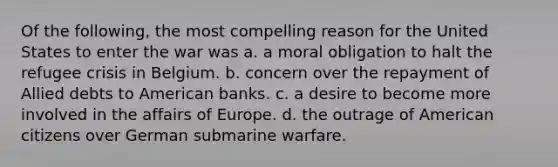 Of the following, the most compelling reason for the United States to enter the war was a. a moral obligation to halt the refugee crisis in Belgium. b. concern over the repayment of Allied debts to American banks. c. a desire to become more involved in the affairs of Europe. d. the outrage of American citizens over German submarine warfare.