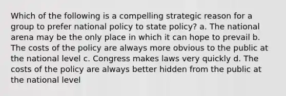 Which of the following is a compelling strategic reason for a group to prefer national policy to state policy? a. The national arena may be the only place in which it can hope to prevail b. The costs of the policy are always more obvious to the public at the national level c. Congress makes laws very quickly d. The costs of the policy are always better hidden from the public at the national level