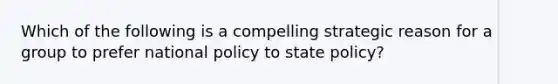 Which of the following is a compelling strategic reason for a group to prefer national policy to state policy?