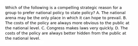 Which of the following is a compelling strategic reason for a group to prefer national policy to state policy? A. The national arena may be the only place in which it can hope to prevail. B. The costs of the policy are always more obvious to the public at the national level. C. Congress makes laws very quickly. D. The costs of the policy are always better hidden from the public at the national level.