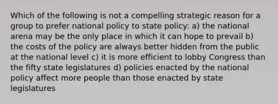 Which of the following is not a compelling strategic reason for a group to prefer national policy to state policy: a) the national arena may be the only place in which it can hope to prevail b) the costs of the policy are always better hidden from the public at the national level c) it is more efficient to lobby Congress than the fifty state legislatures d) policies enacted by the national policy affect more people than those enacted by state legislatures