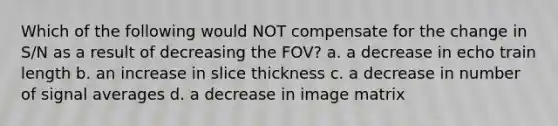 Which of the following would NOT compensate for the change in S/N as a result of decreasing the FOV? a. a decrease in echo train length b. an increase in slice thickness c. a decrease in number of signal averages d. a decrease in image matrix