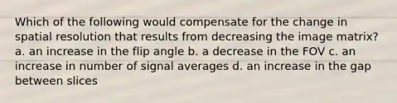 Which of the following would compensate for the change in spatial resolution that results from decreasing the image matrix? a. an increase in the flip angle b. a decrease in the FOV c. an increase in number of signal averages d. an increase in the gap between slices